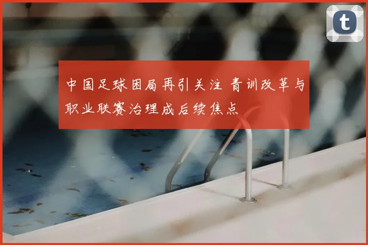 中国足球困局再引关注 青训改革与职业联赛治理成后续焦点